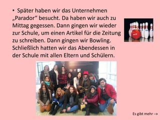 • Später haben wir das Unternehmen
„Parador“ besucht. Da haben wir auch zu
Mittag gegessen. Dann gingen wir wieder
zur Schule, um einen Artikel für die Zeitung
zu schreiben. Dann gingen wir Bowling.
Schließlich hatten wir das Abendessen in
der Schule mit allen Eltern und Schülern.
Es gibt mehr
 