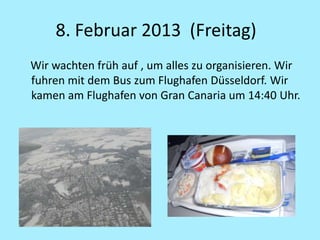 8. Februar 2013 (Freitag)
Wir wachten früh auf , um alles zu organisieren. Wir
fuhren mit dem Bus zum Flughafen Düsseldorf. Wir
kamen am Flughafen von Gran Canaria um 14:40 Uhr.
 