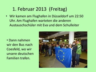 1. Februar 2013 (Freitag)
• Wir kamen am Flughafen in Düsseldorf um 22:50
Uhr. Am Flughafen warteten die anderen
Austauschschüler mit Eva und dem Schulleiter
• Dann nahmen
wir den Bus nach
Coesfeld, wo wir
unsere deutschen
Familien trafen.
 