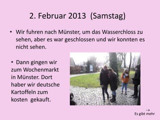 2. Februar 2013 (Samstag)
• Wir fuhren nach Münster, um das Wasserchloss zu
sehen, aber es war geschlossen und wir konnten es
nicht sehen.
• Dann gingen wir
zum Wochenmarkt
in Münster. Dort
haber wir deutsche
Kartoffeln zum
kosten gekauft.
Es gibt mehr
 