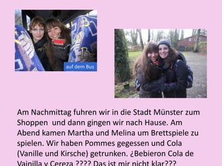 auf dem Bus
Am Nachmittag fuhren wir in die Stadt Münster zum
Shoppen und dann gingen wir nach Hause. Am
Abend kamen Martha und Melina um Brettspiele zu
spielen. Wir haben Pommes gegessen und Cola
(Vanille und Kirsche) getrunken. ¿Bebieron Cola de
 