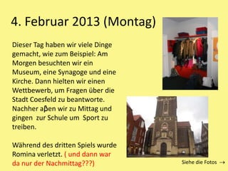 4. Februar 2013 (Montag)
Siehe die Fotos
Dieser Tag haben wir viele Dinge
gemacht, wie zum Beispiel: Am
Morgen besuchten wir ein
Museum, eine Synagoge und eine
Kirche. Dann hielten wir einen
Wettbewerb, um Fragen über die
Stadt Coesfeld zu beantworte.
Nachher aβen wir zu Mittag und
gingen zur Schule um Sport zu
treiben.
Während des dritten Spiels wurde
Romina verletzt. ( und dann war
da nur der Nachmittag???)
 