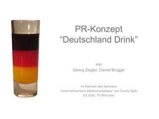 PR-Konzept
“Deutschland Drink”

                    von
        Georg Ziegler, Daniel Brügge



              Im Rahmen des Seminars
“Unternehmerische Medienkompetenz” von Gunda Opitz
                SS 2006, TU München
 