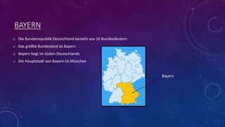 BAYERN
o Die Bundesrepublik Deutschland besteht aus 16 Bundesländern
o Das größte Bundesland ist Bayern
o Bayern liegt im Süden Deutschlands
o Die Hauptstadt von Bayern ist München
Bayern
 