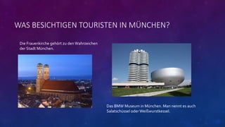 WAS BESICHTIGEN TOURISTEN IN MÜNCHEN?
Die Frauenkirche gehört zu den Wahrzeichen
der Stadt München.
Das BMW Museum in München. Man nennt es auch
Salatschüssel oder Weißwurstkessel.
 