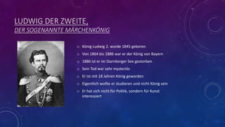 LUDWIG DER ZWEITE,
DER SOGENANNTE MÄRCHENKÖNIG
o König Ludwig 2. wurde 1845 geboren
o Von 1864 bis 1886 war er der König von Bayern
o 1886 ist er im Starnberger See gestorben
o Sein Tod war sehr mysteriös
o Er ist mit 18 Jahren König geworden
o Eigentlich wollte er studieren und nicht König sein
o Er hat sich nicht für Politik, sondern für Kunst
interessiert
 