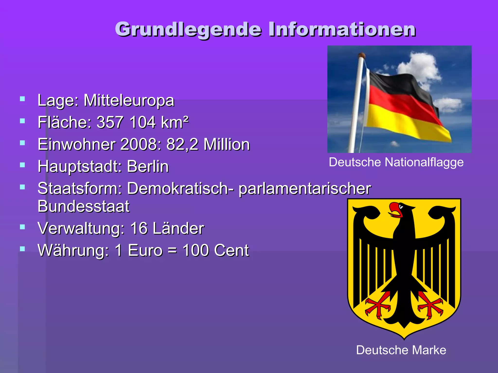  Lage: MitteleuropaLage: Mitteleuropa
 Fläche: 357 104 km²Fläche: 357 104 km²
 Einwohner 2008: 82,2Einwohner 2008: 82,2 MillionMillion
 Hauptstadt: BerlinHauptstadt: Berlin
 Staatsform: Demokratisch- parlamentarischerStaatsform: Demokratisch- parlamentarischer
BundesstaatBundesstaat
 Verwaltung: 16 LänderVerwaltung: 16 Länder
 Währung: 1 Euro = 100 CentWährung: 1 Euro = 100 Cent
GGrundlegende Informationenrundlegende Informationen
Deutsche Nationalflagge
Deutsche Marke
 