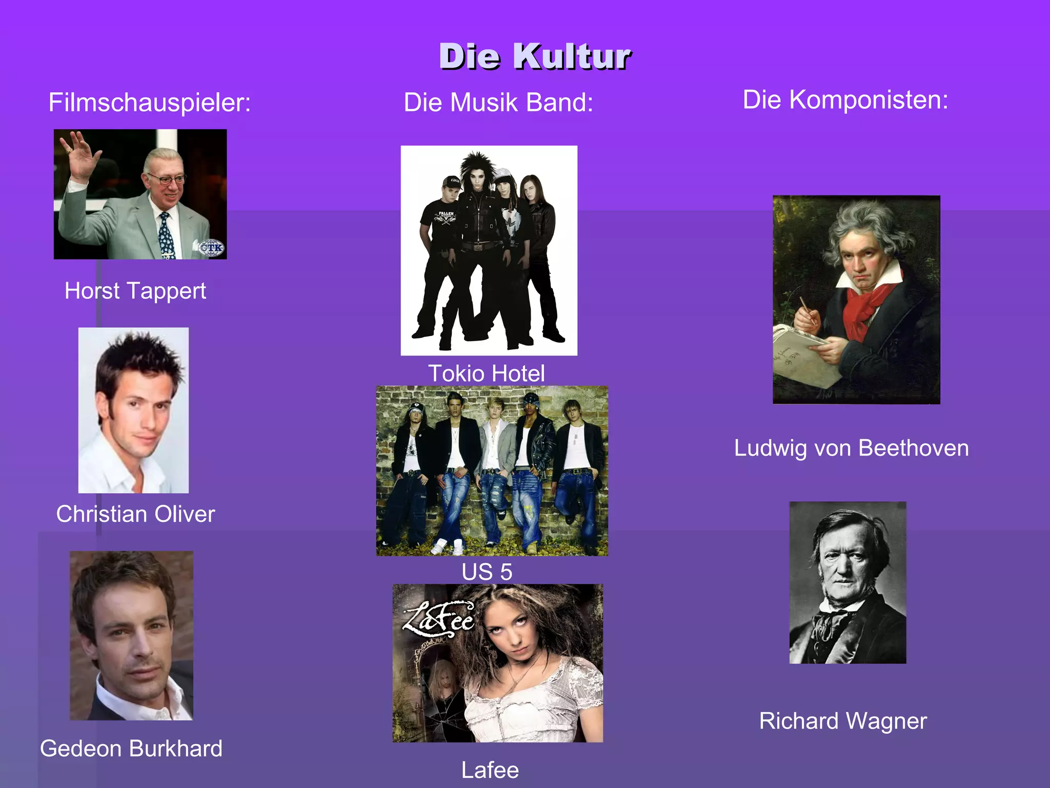 Die KulturDie Kultur
Horst Tappert
Christian Oliver
Gedeon Burkhard
Filmschauspieler:
Tokio Hotel
US 5
Lafee
Die Musik Band:
Ludwig von Beethoven
Richard Wagner
Die Komponisten:
 