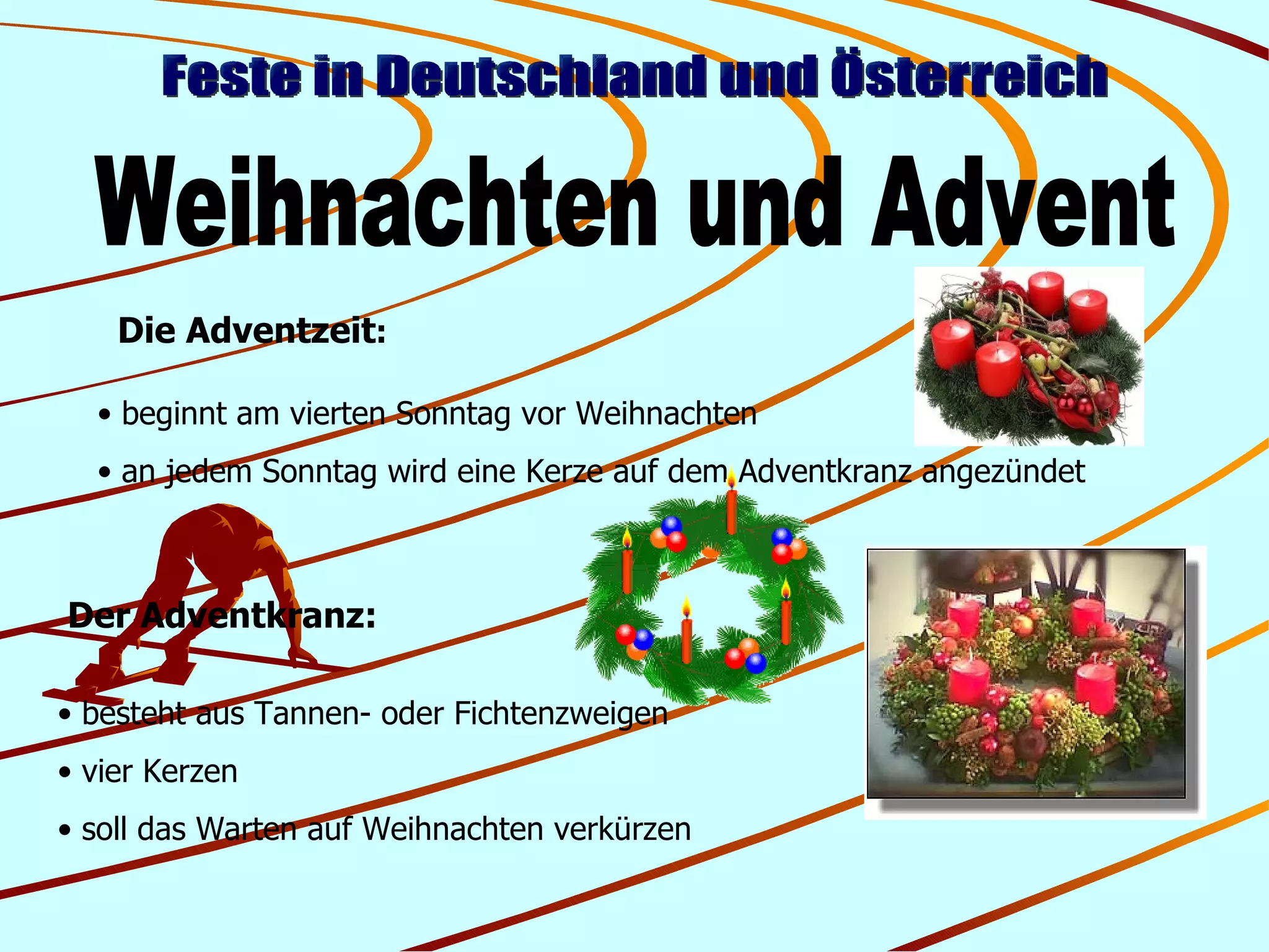 Feste in Deutschland und Österreich Weihnachten und Advent Der Adventkranz: besteht aus Tannen- oder Fichtenzweigen vier Kerzen soll das Warten auf Weihnachten verkürzen Die Adventzeit : beginnt am vierten Sonntag vor Weihnachten an jedem Sonntag wird eine Kerze auf dem Adventkranz angezündet 