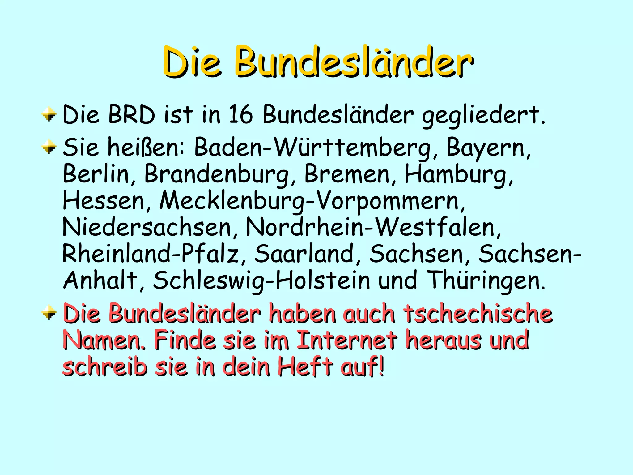 Die   Bundesländer Die BRD ist in 16 Bundesl änder gegliedert.  Sie heißen: Baden-Württemberg, Bayern, Berlin, Brandenburg, Bremen, Hamburg, Hessen, Mecklenburg-Vorpommern, Niedersachsen, Nordrhein-Westfalen, Rheinland-Pfalz, Saarland, Sachsen, Sachsen-Anhalt, Schleswig-Holstein und Thüringen.  Die Bundesländer haben auch tschechische Namen. Finde sie im Internet heraus und schreib sie in dein Heft auf! 