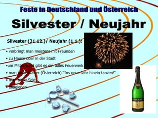 Feste in Deutschland und Österreich Silvester / Neujahr Silvester (31.12.)/ Neujahr (1.1.): verbringt man meistens mit Freunden zu Hause oder in der Stadt um Mitternacht gibt es ein tolles Feuerwerk man tanzt Walzer (Österreich) “Ins neue Jahr hinein tanzen!“ man trinkt Sekt Bleigießen 
