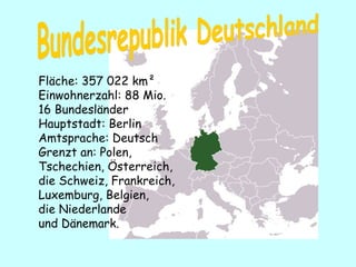 Fläche: 357   022 km²  Einwohnerzahl:  88  Mio. 16  Bundesländer H auptstadt:  Berl i n Amtsprache: Deutsch Grenz t  an:  Pole n ,  Tschechien ,  Österreich ,  d ie  Schweiz , Fran kreich ,  Luxemburg ,  Belgien,  d ie  Niederlande  und  D änemark . Bundesrepublik Deutschland 
