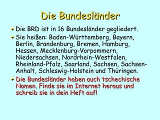 Die   Bundesländer Die BRD ist in 16 Bundesl änder gegliedert.  Sie heißen: Baden-Württemberg, Bayern, Berlin, Brandenburg, Bremen, Hamburg, Hessen, Mecklenburg-Vorpommern, Niedersachsen, Nordrhein-Westfalen, Rheinland-Pfalz, Saarland, Sachsen, Sachsen-Anhalt, Schleswig-Holstein und Thüringen.  Die Bundesländer haben auch tschechische Namen. Finde sie im Internet heraus und schreib sie in dein Heft auf! 