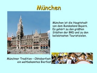 München München ist die  Hauptstadt von  dem Bundesland  Bayern .   Es gehört zu den größten Städten der BRD und zu den beliebtesten Touristzielen. Münchner Tradition – Oktoberfest , ein weltbekanntes Bierfest 