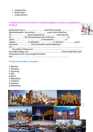 Eva Papageorgiou- Alle Rechte vorbechalten
 Landschaften:
 Größe Flüsse:
 Landwirtschaft:
3. Ergänze den Text mit Hilfe der 2. Aufgabe! Συμπλήρωσε το κείμενο με την βοήθεια της
άσκησης 2!
Deutschland liegt in ..…….…..………………………….., seine Fläche beträgt ..…..…………………..
Quadratkilometer. Hier wohnen …………………………. Leute. Seine Staatform
ist ….…..….…..……………… . Seine Hauptstadt ist ….…..…..…………. . Seine Sprache
ist ..…..…..….…………. . Die Nachbarstaaten sind: im Norden ..…..……..…..….….. , im
Süden ..…..….…………..….. …………………………..., im Nordwesten ..….…..….………. , im
Westen ..………..………….. , im Südwesten …..………..…………… , im Südosten ..….………………… und im
Nordosten ..…….……..…….…… . Die Land besteht aus Bundesländern,
z.B: ..…..……..……..…………………………………………………..…..…….….…..……..……..…………………..….….….….…..…………..…
……. Die größeren Flüssen sind: ……………………………………..…..……..…..…….…..….…..……..…..…….……..……… .
Die größeren Berge sind: ..…..…..………………………………..………..….…..…..…. . Eine wichtige Rolle spielt
die Landwirtschaft, die wichtigsten Produkte
sind: ..…..……..…….……..………………………………..……..……..……..……..…………………………..……. .
4. Finde die Paare! Βρες τα ζευγάρια!
1. München
2. Nürnberg
3. Würzburg
4. Köln
5. Berlin
6. Regensburg
7. Frankfurt
8. Hamburg
9. Rothenburg
 
