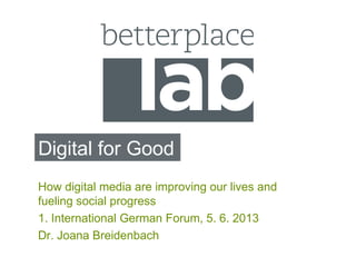 Digital for Good
How digital media are improving our lives and
fueling social progress
1. International German Forum, 5. 6. 2013
Dr. Joana Breidenbach
 