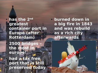 has the 2 nd  greatest container port in Europe (after Rotterdam)‏ 2500 bridges – the most in europe! had a tax free port that is still preserved today burned down in a big fire in 1843 and was rebuild as a rich city afterwards has seagulls that shit a lot! 