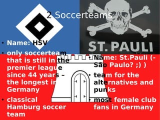 2  Soccerteams Name:  HSV only soccertea m  that is still in  the  premier leagu e  since 44 year s –  the longest in Germany classical Hamburg soccer team Na me: St.Pauli (-  São  Paulo? ;) )‏ tea m for the  alte rnatives and  pun ks most  female club fans in Germany 