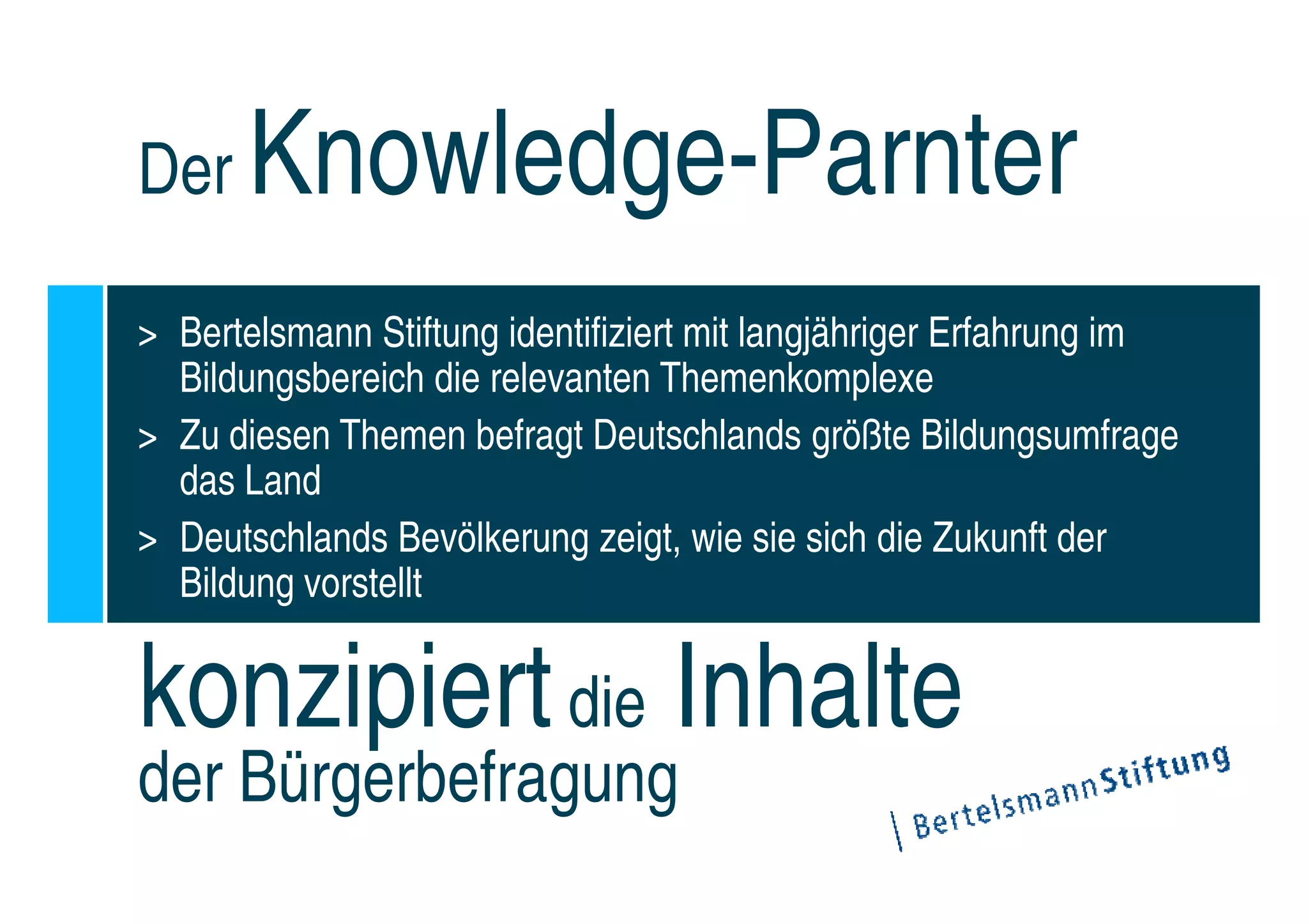 Der    Knowledge-Parnter
> Bertelsmann Stiftung identifiziert mit langjähriger Erfahrung im
  Bildungsbereich die relevanten Themenkomplexe
> Zu diesen Themen befragt Deutschlands größte Bildungsumfrage
  das Land
> Deutschlands Bevölkerung zeigt, wie sie sich die Zukunft der
  Bildung vorstellt


konzipiert die Inhalte
der Bürgerbefragung
 