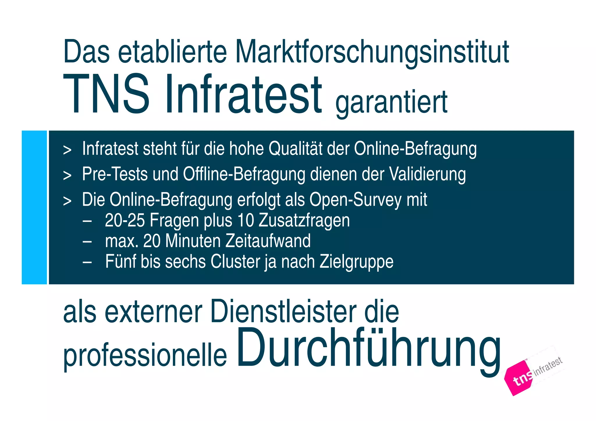 Das etablierte Marktforschungsinstitut
TNS Infratest garantiert
> Infratest steht für die hohe Qualität der Online-Befragung
> Pre-Tests und Offline-Befragung dienen der Validierung
> Die Online-Befragung erfolgt als Open-Survey mit
  – 20-25 Fragen plus 10 Zusatzfragen
  – max. 20 Minuten Zeitaufwand
  – Fünf bis sechs Cluster ja nach Zielgruppe

als externer Dienstleister die
professionelle          Durchführung
 