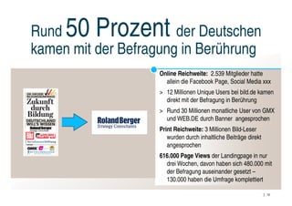 Rund 50 Prozent        der Deutschen
kamen mit der Befragung in Berührung
                    Online Reichweite: 2.539 Mitglieder hatte
                      allein die Facebook Page, Social Media xxx
                    > 12 Millionen Unique Users bei bild.de kamen
                      direkt mit der Befragung in Berührung
                    > Rund 30 Millionen monatliche User von GMX
                      und WEB.DE durch Banner angesprochen
                    Print Reichweite: 3 Millionen Bild-Leser
                       wurden durch inhaltliche Beiträge direkt
                       angesprochen
                    616.000 Page Views der Landingpage in nur
                      drei Wochen, davon haben sich 480.000 mit
                      der Befragung auseinander gesetzt –
                      130.000 haben die Umfrage komplettiert

                                                                  10
 