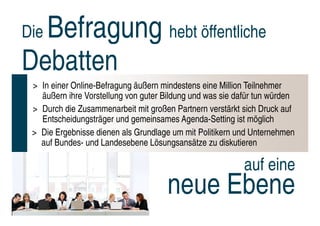 Die   Befragung hebt öffentliche
Debatten
 > In einer Online-Befragung äußern mindestens eine Million Teilnehmer
   äußern ihre Vorstellung von guter Bildung und was sie dafür tun würden
 > Durch die Zusammenarbeit mit großen Partnern verstärkt sich Druck auf
   Entscheidungsträger und gemeinsames Agenda-Setting ist möglich
 > Die Ergebnisse dienen als Grundlage um mit Politikern und Unternehmen
   auf Bundes- und Landesebene Lösungsansätze zu diskutieren

                                                           auf eine
                                      neue Ebene
 