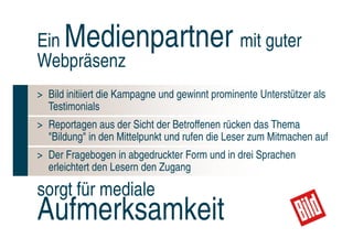 Ein   Medienpartner mit guter
Webpräsenz
> Bild initiiert die Kampagne und gewinnt prominente Unterstützer als
  Testimonials
> Reportagen aus der Sicht der Betroffenen rücken das Thema
  "Bildung" in den Mittelpunkt und rufen die Leser zum Mitmachen auf
> Der Fragebogen in abgedruckter Form und in drei Sprachen
  erleichtert den Lesern den Zugang

sorgt für mediale
Aufmerksamkeit                                               Maximale
                                                           Durchdringung
 