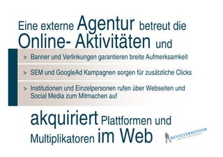 Agentur betreut die
Eine externe
Online- Aktivitäten und
 > Banner und Verlinkungen garantieren breite Aufmerksamkeit

 > SEM und GoogleAd Kampagnen sorgen für zusätzliche Clicks

 > Institutionen und Einzelpersonen rufen über Webseiten und
   Social Media zum Mitmachen auf


   akquiriert Plattformen und
   Multiplikatoren im Web
 