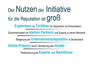Der  Nutzen der Initiative
für die Reputation ist groß
     Ergebnisse als Türöffner für Gespräche mit Entscheidern
Zusammenarbeit mit starken   Partnern und Zugang zu deren Netzwerk
      Steigerung der Unternehmensreputation in Deutschland

Online-Präsenz durch Vernetzung über Inhalte
          Positionierung als Experte und   Marktführer
 