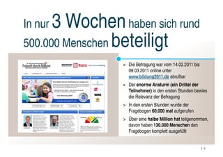 In nur3 Wochen haben sich rund
500.000 Menschen beteiligt
                > Die Befragung war vom 14.02.2011 bis
                  09.03.2011 online unter
                  www.bildung2011.de abrufbar
                > Der enorme Ansturm (ein Drittel der
                  Teilnehmer) in den ersten Stunden bewies
                  die Relevanz der Befragung
                > In den ersten Stunden wurde der
                  Fragebogen 60.000 mal aufgerufen
                > Über eine halbe Million hat teilgenommen,
                  davon haben 130.000 Menschen den
                  Fragebogen komplett ausgefüllt


                                                         9
 