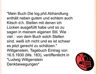 "Mein Buch Die log.phil.Abhandlung
enthält neben gutem und echtem auch
Kitsch d.h. Stellen mit denen ich
Lücken ausgefüllt habe und so zu
sagen in meinem eigenen Stil. Wie
viel﻿von dem Buch solch Stellen
sind, weiß ich nicht und es ist schwer
es jetzt gerecht zu schätzen."
Wittgenstein, Tagebuch Eintrag von
16.5.1930 (Ms. 183), veröffentlicht in
*Ludwig Wittgenstein
Denkbewegungen*
 