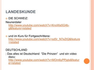 LANDESKUNDE
 DIE SCHWEIZ:
Neunerdaler
http://www.youtube.com/watch?v=KnoWa5G4b-
g&feature=related
 und im Kurs für Fortgeschrittene:
http://www.youtube.com/watch?v=sd5r_N7eZtQ&feature
=related
DEUTSCHLAND
: Das alles ist Deutschland ”Die Prinzen” und ein video
dazu:
http://www.youtube.com/watch?v=MOm6yPPjqls&featur
e=related
 