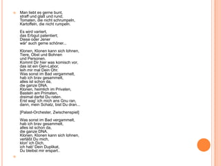  Man liebt es gerne bunt,
straff und glatt und rund;
Tomaten, die nicht schrumpeln,
Kartoffeln, die nicht rumpeln.
Es wird variiert,
das Erbgut patentiert;
Diese oder Jener
wär' auch gerne schöner...
Klonen, Klonen kann sich lohnen,
Tiere, Obst und Bohnen
und Personen.
Kommt Dir hier was komisch vor,
das ist ein Gen-Labor,
leih mir mal Dein Ohr.
Was sonst im Bad vergammelt,
hab ich brav gesammelt,
alles ist schon da,
die ganze DNA.
Klonen, heimlich im Privaten,
Basteln am Primaten,
dreimal darfst Du raten.
Erst wag' ich mich ans Gnu ran,
dann, mein Schatz, bist Du dran...
[Palast-Orchester, Zwischenspiel]
Was sonst im Bad vergammelt,
hab ich brav gesammelt,
alles ist schon da,
die ganze DNA.
Klonen, Klonen kann sich lohnen,
verläßt Du mich,
klon' ich Dich,
ich hab' Dein Duplikat,
Du bleibst mir erspart..

 