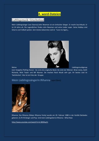 4. word-Dateien
Lieblingsmusik: Griechenland
Mein Lieblingssänger (von Stavros):John Newman ist ein britischer Sänger. Er macht Soul-Musik. Er
ist 24 Jahre alt. Die Jugendlichen finden John Newman und seine Lieder super. Seine Hobbys sind
Gitarre und Fußball spielen. Sein letztes bekanntes Lied ist “Love me Again„.
Meine Lieblingsmusikgroup
(von Vangelis):‘Rolling Stones’. Sie sind eine englische Band. Sie sind vier Männer: Brian Jones, Keith
Richards, Mick Taylor und Bill Wyman. Sie machen Rock Musik sehr gut. Ihr bestes Lied ist
‘Satisfaction’. Hier ist ein Foto der Gruppe.
Mein Lieblingssängerin:Rihanna( von Eleni)
Rihanna: Das Rihanna (Robyn Rihanna Fenty) wurde am 20. Februar 1988 in der Karibik Barbados
geboren. Es R'n'B-Sänger und Pop. Und mein Lieblingslied ist Rihanna - What Now
http://www.youtube.com/watch?v=b-3BI9AspYc
 