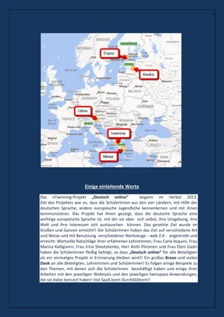 Einige einleitende Worte
Das eTwinning-Projekt „Deutsch online“ begann im Herbst 2013.
Ziel des Projektes war es, dass die SchülerInnen aus den vier Ländern, mit Hilfe der
deutschen Sprache, andere europäische Jugendliche kennenlernen und mit ihnen
kommunizieren. Das Projekt hat ihnen gezeigt, dass die deutsche Sprache eine
wichtige europäische Sprache ist, mit der sie über sich selbst, ihre Umgebung, ihre
Welt und ihre Interessen sich austauschen können. Das gesetzte Ziel wurde im
Großen und Ganzen erreicht!! Die SchülerInnen haben das Ziel auf verschiedene Art
und Weise und mit Benutzung verschiedener Werkzeuge - web 2.0 - angestrebt und
erreicht. Wertvolle Ratschläge ihrer erfahrenen LehrerInnen, Frau Carla Asquini, Frau
Marina Kalligianni, Frau Irina Shevtshenko, Herr Antti Piiroinen und Frau Eleni Gadri
haben die SchülerInnen fleißig befolgt, so dass „Deutsch online“ für alle Beteiligten
als ein einmaliges Projekt in Erinnerung bleiben wird!! Ein großes Bravo und vielen
Dank an alle Beteiligten, LehrerInnen und SchülerInnen! Es folgen einige Beispiele zu
den Themen, mit denen sich die SchülerInnen beschäftigt haben und einige ihrer
Arbeiten mit den jeweiligen Webtools und den jeweiligen twinspace-Anwendungen,
die sie dabei benutzt haben! Viel Spaß beim Durchblättern!!
 