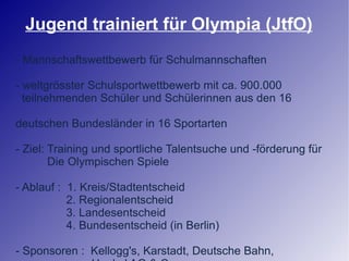 Jugend trainiert für Olympia (JtfO) - Mannschaftswettbewerb für Schulmannschaften - weltgrösster Schulsportwettbewerb mit ca. 900.000 teilnehmenden Schüler und Schülerinnen aus den 16  deutschen Bundesländer in 16 Sportarten - Ziel: Training und sportliche Talentsuche und -förderung für Die Olympischen Spiele - Ablauf :  1. Kreis/Stadtentscheid 2. Regionalentscheid 3. Landesentscheid 4. Bundesentscheid (in Berlin) - Sponsoren :  Kellogg's, Karstadt, Deutsche Bahn, Henkel AG & Co, uvm. 