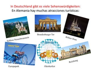 In Deutschland gibt es viele Sehenswürdigkeiten:
En Alemania hay muchas atracciones turísticas:
Brandenburger Tor
Europapark Oktoberfest
 