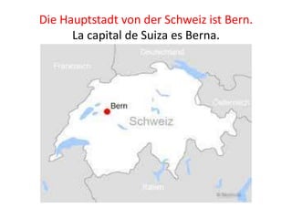 Die Hauptstadt von der Schweiz ist Bern.
La capital de Suiza es Berna.
 