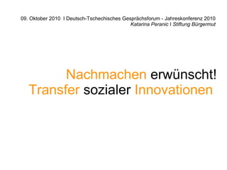 09. Oktober 2010 I Deutsch-Tschechisches Gesprächsforum - Jahreskonferenz 2010
                                            Katarina Peranic I Stiftung Bürgermut




         Nachmachen erwünscht!
   Transfer sozialer Innovationen
 