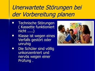 Unerwartete Störungen bei
der Vorbereitung planen
   Technische Störungen
    ( Kassette funktioniert
    nicht .....)
   Klasse ist wegen eines
    Verfalls gestört oder
    unruhig
   Die Schüler sind völlig
    unkonzentriert und
    nervös wegen einer
    Prüfung .
 