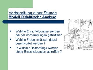 Vorbereitung einer Stunde
Modell Didaktische Analyse


   Welche Entscheidungen werden
    bei der Vorbereitungen getroffen?
   Welche Fragen müssen dabei
    beantwortet werden ?
   In welcher Reihenfolge werden
    diese Entscheidungen getroffen ?
 