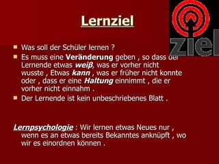 Lernziel
   Was soll der Schüler lernen ?
   Es muss eine Veränderung geben , so dass der
    Lernende etwas weiβ, was er vorher nicht
    wusste , Etwas kann , was er früher nicht konnte
    oder , dass er eine Haltung einnimmt , die er
    vorher nicht einnahm .
   Der Lernende ist kein unbeschriebenes Blatt .


Lernpsychologie : Wir lernen etwas Neues nur ,
  wenn es an etwas bereits Bekanntes anknüpft , wo
  wir es einordnen können .
 