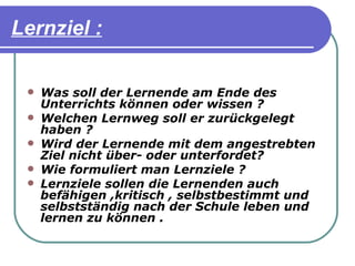Lernziel :

    Was soll der Lernende am Ende des
     Unterrichts können oder wissen ?
    Welchen Lernweg soll er zurückgelegt
     haben ?
    Wird der Lernende mit dem angestrebten
     Ziel nicht über- oder unterfordet?
    Wie formuliert man Lernziele ?
    Lernziele sollen die Lernenden auch
     befähigen ,kritisch , selbstbestimmt und
     selbstständig nach der Schule leben und
     lernen zu können .
 