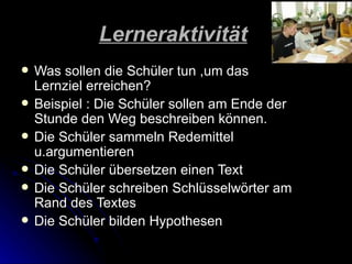Lerneraktivität
   Was sollen die Schüler tun ,um das
    Lernziel erreichen?
   Beispiel : Die Schüler sollen am Ende der
    Stunde den Weg beschreiben können.
   Die Schüler sammeln Redemittel
    u.argumentieren
   Die Schüler übersetzen einen Text
   Die Schüler schreiben Schlüsselwörter am
    Rand des Textes
   Die Schüler bilden Hypothesen
 