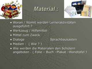 Material :

• Woran / Womit werden Lerneraktivitäten
  ausgeführt ?
• Werkzeug / Hilfsmittel
• Mittel zum Zweck
• Dialoge                 Sprachbaukasten
• Medien : ( Wie ? )
• Wie werden die Materialen den Schülern
  angeboten . ( Folie – Buch –Plakat –Wandtafel )
 