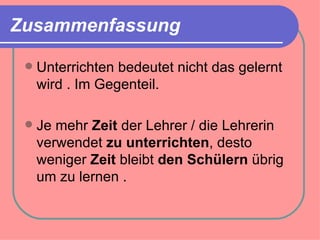 Zusammenfassung

    Unterrichten bedeutet nicht das gelernt
     wird . Im Gegenteil.

    Je mehr Zeit der Lehrer / die Lehrerin
     verwendet zu unterrichten, desto
     weniger Zeit bleibt den Schülern übrig
     um zu lernen .
 