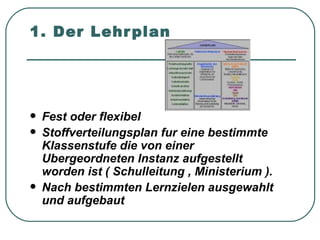 1. Der Lehr plan




   Fest oder flexibel
   Stoffverteilungsplan fur eine bestimmte
    Klassenstufe die von einer
    Ubergeordneten Instanz aufgestellt
    worden ist ( Schulleitung , Ministerium ).
   Nach bestimmten Lernzielen ausgewahlt
    und aufgebaut
 
