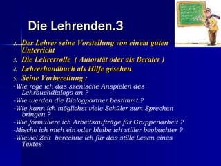 Die Lehrenden.3
2.   Der Lehrer seine Vorstellung von einem guten
     Unterricht
3.   Die Lehrerrolle ( Autorität oder als Berater )
4.   Lehrerhandbuch als Hilfe gesehen
5.   Seine Vorbereitung :
-Wie rege ich das szenische Anspielen des
  Lehrbuchdialogs an ?
-Wie werden die Dialogpartner bestimmt ?
-Wie kann ich möglichst viele Schüler zum Sprechen
  bringen ?
-Wie formuliere ich Arbeitsaufträge für Gruppenarbeit ?
-Mische ich mich ein oder bleibe ich stiller beobachter ?
-Wieviel Zeit berechne ich für das stille Lesen eines
  Textes
 