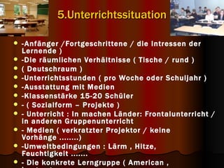 5.Unterrichtssituation

   - Anfänger /For tgeschrittene / die Intressen der
    Lernende )
   -Die räumlichen Verhältnisse ( Tische / rund )
   ( Deutschraum )
   -Unterrichtsstunden ( pro Woche oder Schuljahr )
   - Ausstattung mit Medien
   -Klassenstärke 15-20 Schüler
   - ( Sozialform – Projekte )
   - Unterricht : In machen Länder: Frontalunterricht /
    in anderen Gruppenunterricht
   - Medien ( verkratzter Projektor / keine
    Vorhänge ........)
   -Umweltbedingungen : Lärm , Hitze,
    Feuchtigkeit .......
   - Die konkrete Lerngruppe ( American ,
 