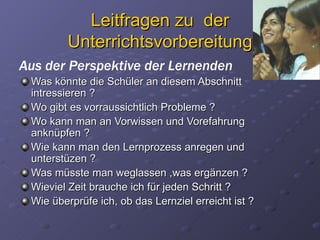 Leitfragen zu der
         Unterrichtsvorbereitung
Aus der Perspektive der Lernenden
 Was könnte die Schüler an diesem Abschnitt
 intressieren ?
 Wo gibt es vorraussichtlich Probleme ?
 Wo kann man an Vorwissen und Vorefahrung
 anknüpfen ?
 Wie kann man den Lernprozess anregen und
 unterstüzen ?
 Was müsste man weglassen ,was ergänzen ?
 Wieviel Zeit brauche ich für jeden Schritt ?
 Wie überprüfe ich, ob das Lernziel erreicht ist ?
 